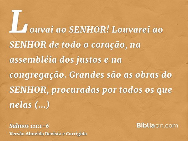 Louvai ao SENHOR! Louvarei ao SENHOR de todo o coração, na assembléia dos justos e na congregação.Grandes são as obras do SENHOR, procuradas por todos os que ne