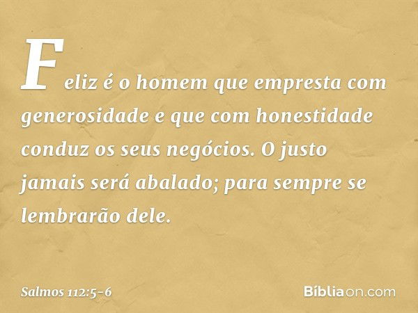 Feliz é o homem
que empresta com generosidade
e que com honestidade conduz os seus negócios. O justo jamais será abalado;
para sempre se lembrarão dele. -- Salm