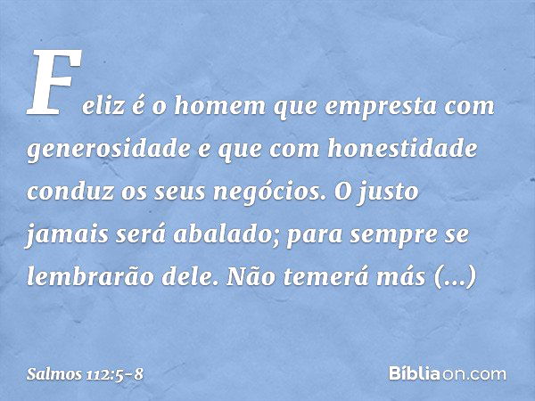 Feliz é o homem
que empresta com generosidade
e que com honestidade conduz os seus negócios. O justo jamais será abalado;
para sempre se lembrarão dele. Não tem