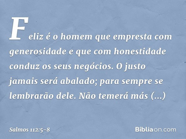 Feliz é o homem
que empresta com generosidade
e que com honestidade conduz os seus negócios. O justo jamais será abalado;
para sempre se lembrarão dele. Não tem