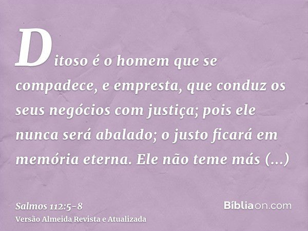 Ditoso é o homem que se compadece, e empresta, que conduz os seus negócios com justiça;pois ele nunca será abalado; o justo ficará em memória eterna.Ele não tem