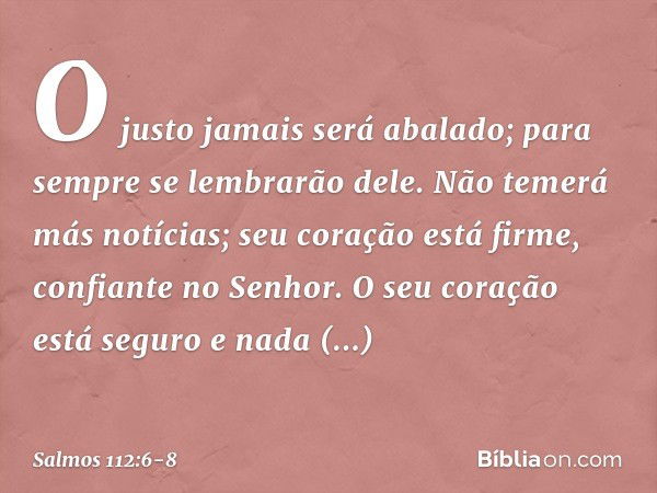 O justo jamais será abalado;
para sempre se lembrarão dele. Não temerá más notícias;
seu coração está firme, confiante no Senhor. O seu coração está seguro e na