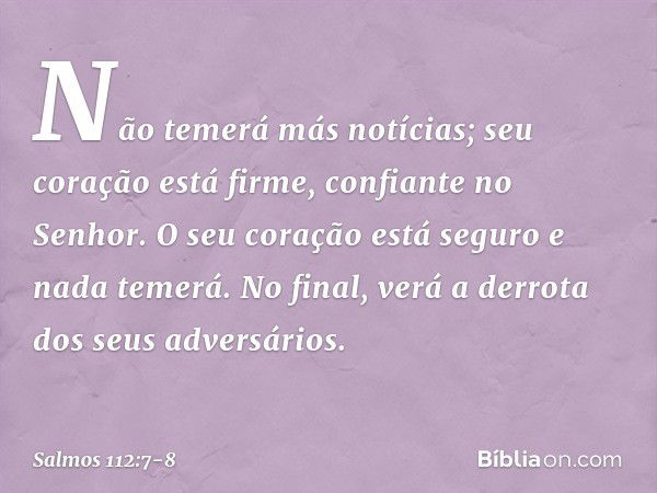 Não temerá más notícias;
seu coração está firme, confiante no Senhor. O seu coração está seguro e nada temerá.
No final, verá a derrota dos seus adversários. --