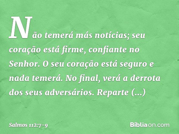 Não temerá más notícias;
seu coração está firme, confiante no Senhor. O seu coração está seguro e nada temerá.
No final, verá a derrota dos seus adversários. Re