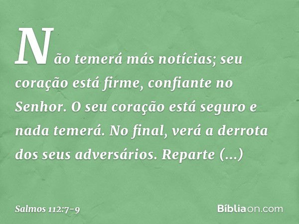 Não temerá más notícias;
seu coração está firme, confiante no Senhor. O seu coração está seguro e nada temerá.
No final, verá a derrota dos seus adversários. Re