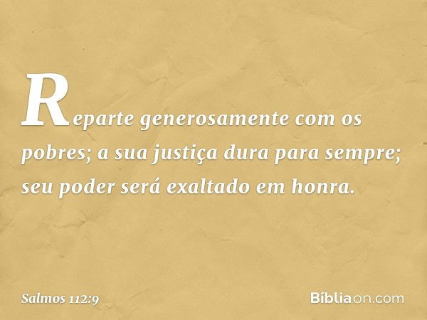 Reparte generosamente com os pobres;
a sua justiça dura para sempre;
seu poder será exaltado em honra. -- Salmo 112:9