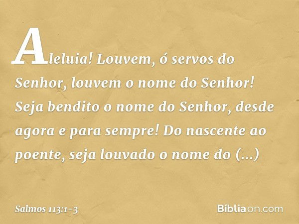 Aleluia!
Louvem, ó servos do Senhor,
louvem o nome do Senhor! Seja bendito o nome do Senhor,
desde agora e para sempre! Do nascente ao poente,
seja louvado o no