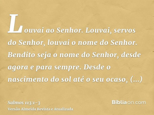 Louvai ao Senhor. Louvai, servos do Senhor, louvai o nome do Senhor.Bendito seja o nome do Senhor, desde agora e para sempre.Desde o nascimento do sol até o seu