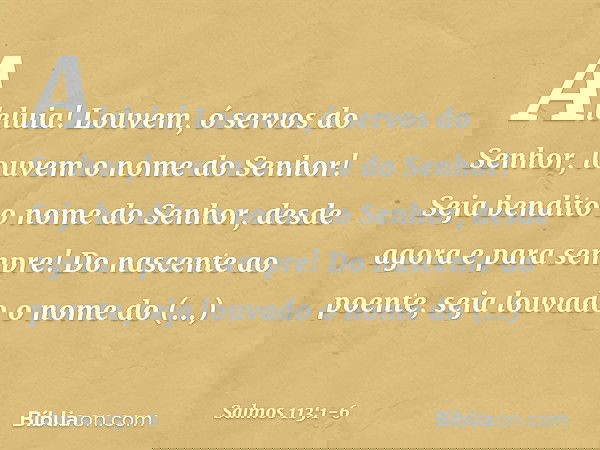 Aleluia!
Louvem, ó servos do Senhor,
louvem o nome do Senhor! Seja bendito o nome do Senhor,
desde agora e para sempre! Do nascente ao poente,
seja louvado o no