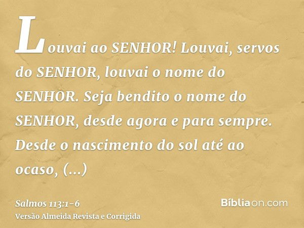 Louvai ao SENHOR! Louvai, servos do SENHOR, louvai o nome do SENHOR.Seja bendito o nome do SENHOR, desde agora e para sempre.Desde o nascimento do sol até ao oc