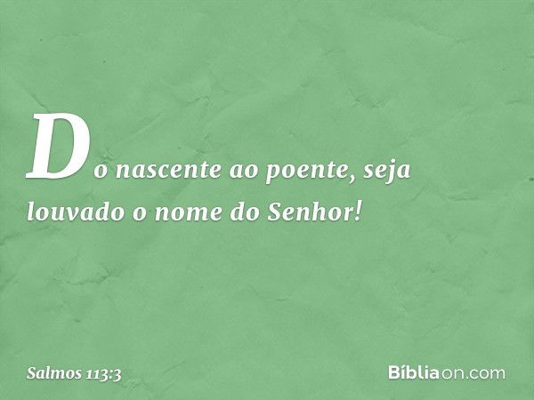 Do nascente ao poente,
seja louvado o nome do Senhor! -- Salmo 113:3