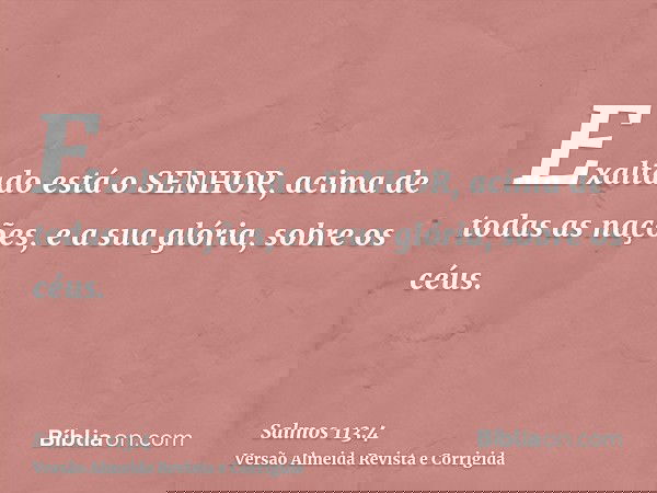 Exaltado está o SENHOR, acima de todas as nações, e a sua glória, sobre os céus.