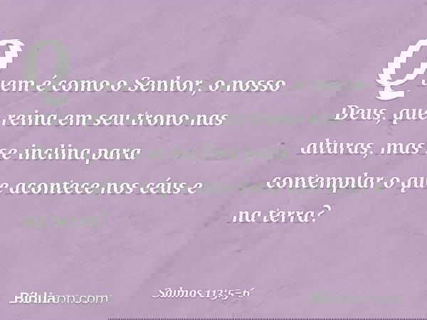 Quem é como o Senhor, o nosso Deus,
que reina em seu trono nas alturas, mas se inclina para contemplar
o que acontece nos céus e na terra? -- Salmo 113:5-6
