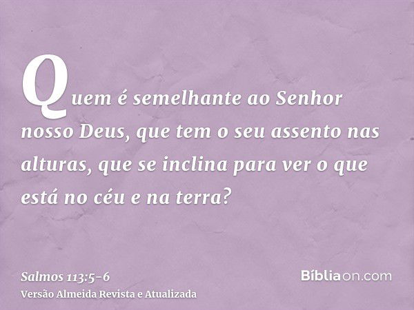 Quem é semelhante ao Senhor nosso Deus, que tem o seu assento nas alturas,que se inclina para ver o que está no céu e na terra?