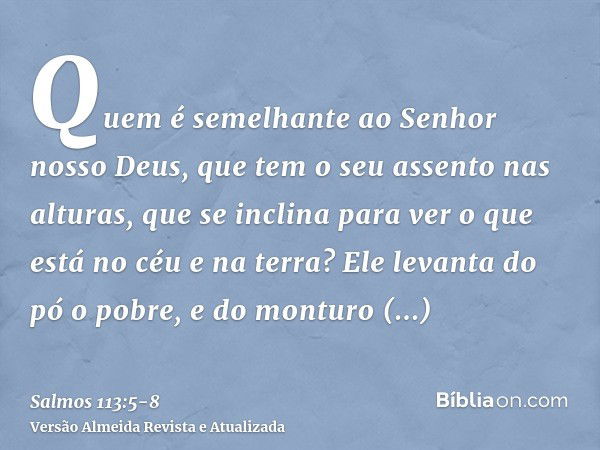 Quem é semelhante ao Senhor nosso Deus, que tem o seu assento nas alturas,que se inclina para ver o que está no céu e na terra?Ele levanta do pó o pobre, e do m