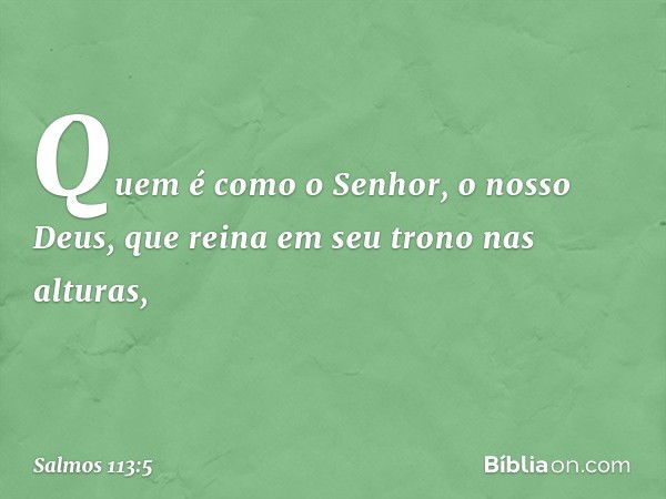 Quem é como o Senhor, o nosso Deus,
que reina em seu trono nas alturas, -- Salmo 113:5