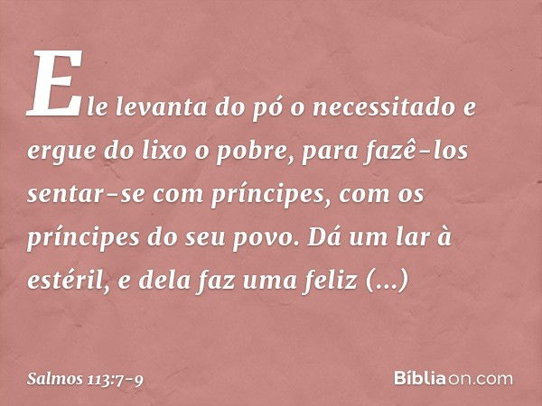 Ele levanta do pó o necessitado
e ergue do lixo o pobre, para fazê-los sentar-se com príncipes,
com os príncipes do seu povo. Dá um lar à estéril,
e dela faz um