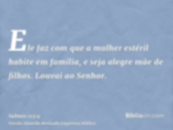 Ele faz com que a mulher estéril habite em família, e seja alegre mãe de filhos. Louvai ao Senhor.