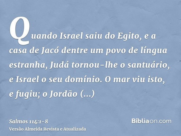 Quando Israel saiu do Egito, e a casa de Jacó dentre um povo de língua estranha,Judá tornou-lhe o santuário, e Israel o seu domínio.O mar viu isto, e fugiu; o J