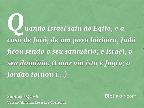 Quando Israel saiu do Egito, e a casa de Jacó, de um povo bárbaro,Judá ficou sendo o seu santuário; e Israel, o seu domínio.O mar viu isto e fugiu; o Jordão tor