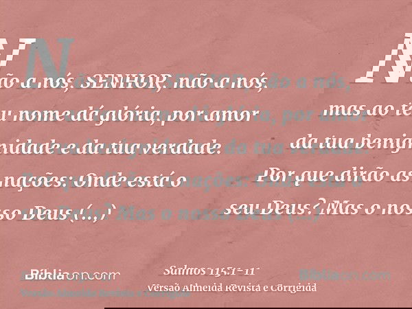 Não a nós, SENHOR, não a nós, mas ao teu nome dá glória, por amor da tua benignidade e da tua verdade.Por que dirão as nações: Onde está o seu Deus?Mas o nosso