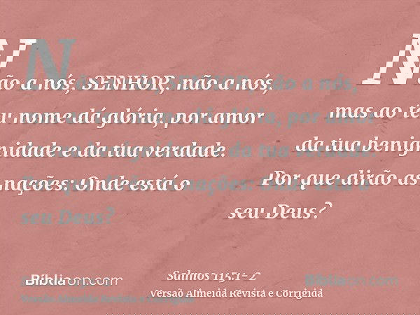 Não a nós, SENHOR, não a nós, mas ao teu nome dá glória, por amor da tua benignidade e da tua verdade.Por que dirão as nações: Onde está o seu Deus?