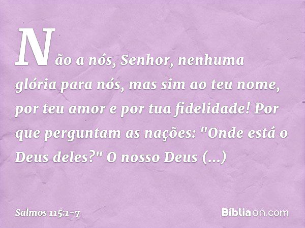 Não a nós, Senhor, nenhuma glória para nós,
mas sim ao teu nome,
por teu amor e por tua fidelidade! Por que perguntam as nações:
"Onde está o Deus deles?" O nos