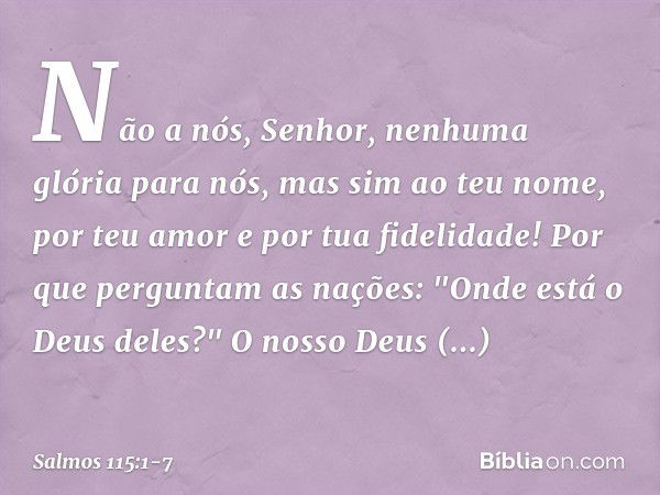 Não a nós, Senhor, nenhuma glória para nós,
mas sim ao teu nome,
por teu amor e por tua fidelidade! Por que perguntam as nações:
"Onde está o Deus deles?" O nos