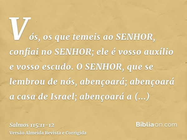 Vós, os que temeis ao SENHOR, confiai no SENHOR; ele é vosso auxílio e vosso escudo.O SENHOR, que se lembrou de nós, abençoará; abençoará a casa de Israel; aben