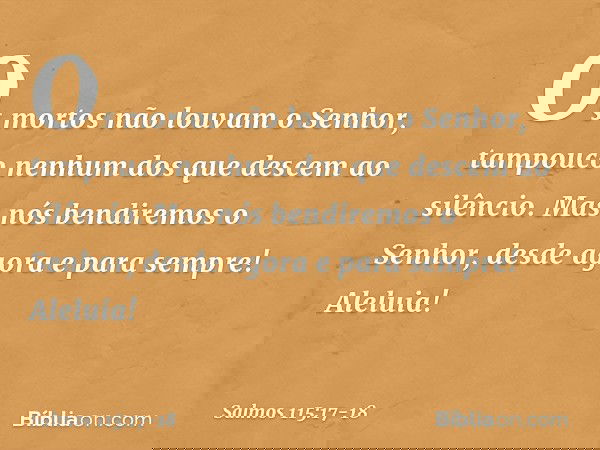 Os mortos não louvam o Senhor,
tampouco nenhum dos que descem ao silêncio. Mas nós bendiremos o Senhor,
desde agora e para sempre!
Aleluia! -- Salmo 115:17-18