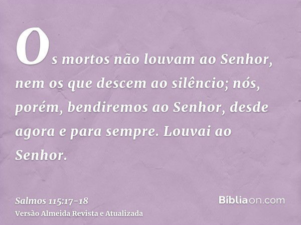 Os mortos não louvam ao Senhor, nem os que descem ao silêncio;nós, porém, bendiremos ao Senhor, desde agora e para sempre. Louvai ao Senhor.