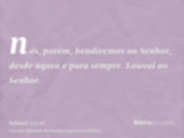 nós, porém, bendiremos ao Senhor, desde agora e para sempre. Louvai ao Senhor.