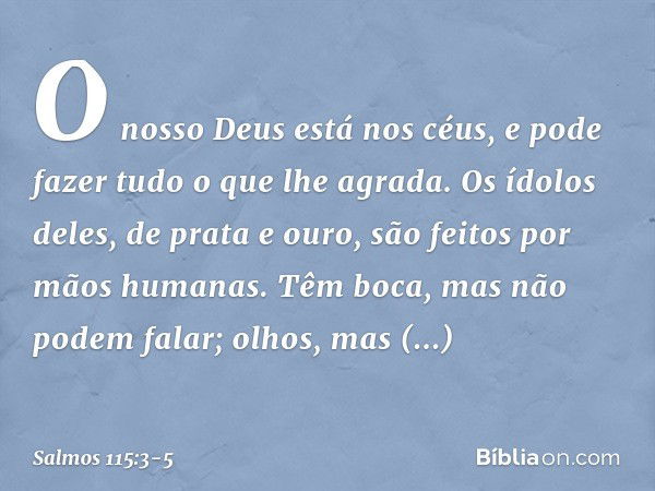 O nosso Deus está nos céus,
e pode fazer tudo o que lhe agrada. Os ídolos deles, de prata e ouro,
são feitos por mãos humanas. Têm boca, mas não podem falar;
ol