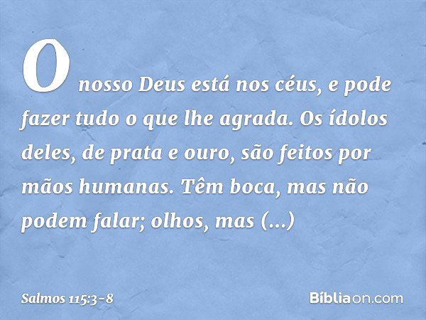 O nosso Deus está nos céus,
e pode fazer tudo o que lhe agrada. Os ídolos deles, de prata e ouro,
são feitos por mãos humanas. Têm boca, mas não podem falar;
ol