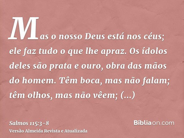 Mas o nosso Deus está nos céus; ele faz tudo o que lhe apraz.Os ídolos deles são prata e ouro, obra das mãos do homem.Têm boca, mas não falam; têm olhos, mas nã