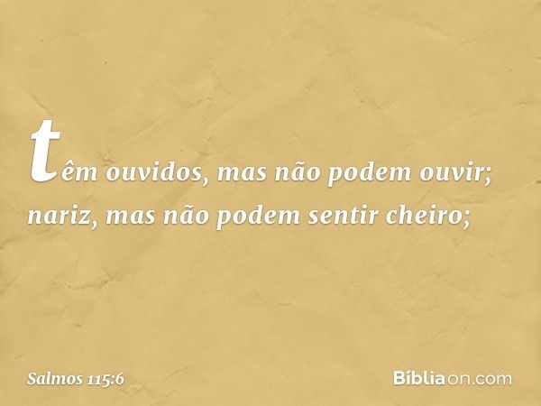 têm ouvidos, mas não podem ouvir;
nariz, mas não podem sentir cheiro; -- Salmo 115:6