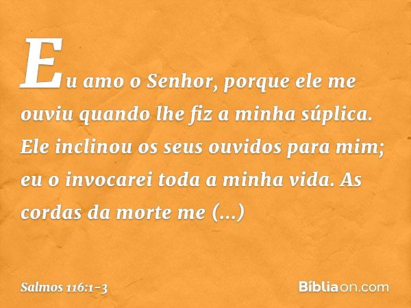 Eu amo o Senhor, porque ele me ouviu
quando lhe fiz a minha súplica. Ele inclinou os seus ouvidos para mim;
eu o invocarei toda a minha vida. As cordas da morte