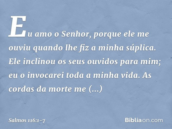 Eu amo o Senhor, porque ele me ouviu
quando lhe fiz a minha súplica. Ele inclinou os seus ouvidos para mim;
eu o invocarei toda a minha vida. As cordas da morte