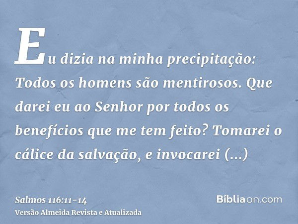 Eu dizia na minha precipitação: Todos os homens são mentirosos.Que darei eu ao Senhor por todos os benefícios que me tem feito?Tomarei o cálice da salvação, e i