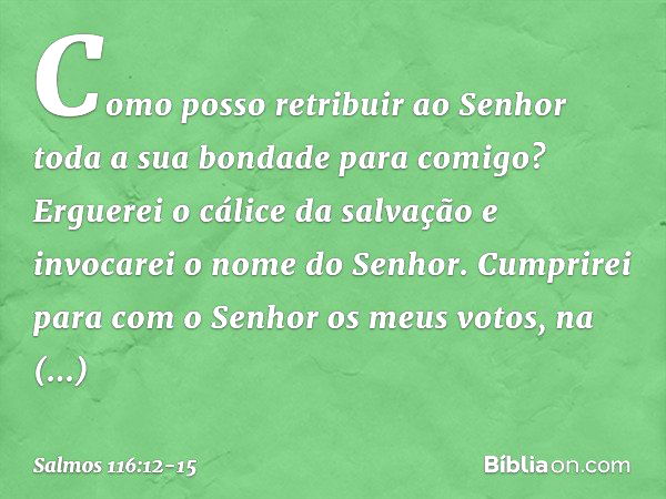 Como posso retribuir ao Senhor
toda a sua bondade para comigo? Erguerei o cálice da salvação
e invocarei o nome do Senhor. Cumprirei para com o Senhor
os meus v