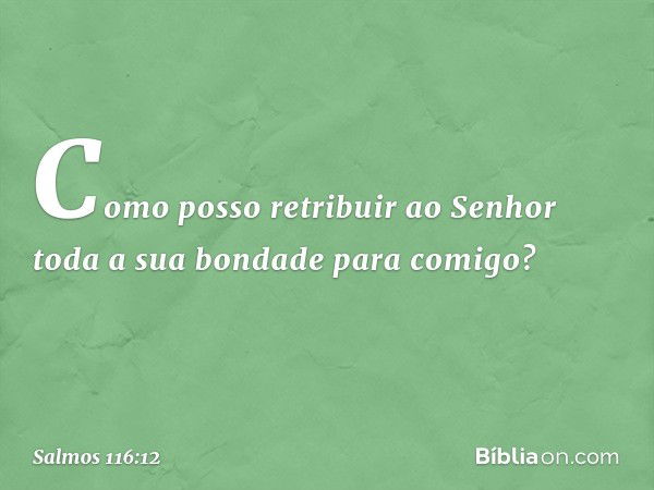 Como posso retribuir ao Senhor
toda a sua bondade para comigo? -- Salmo 116:12