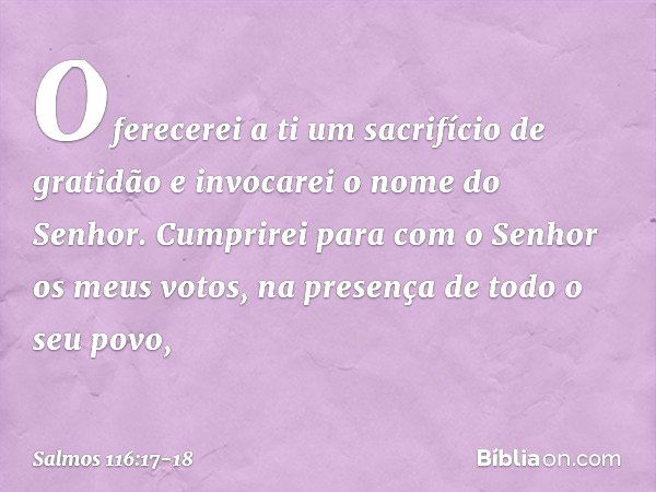 Oferecerei a ti um sacrifício de gratidão
e invocarei o nome do Senhor. Cumprirei para com o Senhor
os meus votos,
na presença de todo o seu povo, -- Salmo 116: