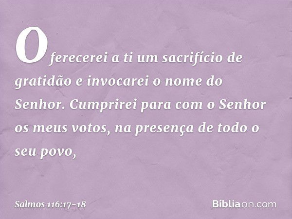 Oferecerei a ti um sacrifício de gratidão
e invocarei o nome do Senhor. Cumprirei para com o Senhor
os meus votos,
na presença de todo o seu povo, -- Salmo 116: