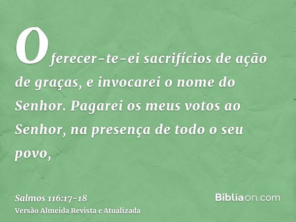 Oferecer-te-ei sacrifícios de ação de graças, e invocarei o nome do Senhor.Pagarei os meus votos ao Senhor, na presença de todo o seu povo,