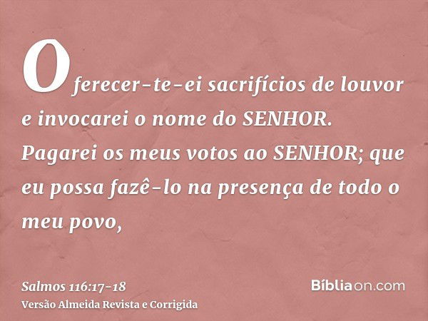 Oferecer-te-ei sacrifícios de louvor e invocarei o nome do SENHOR.Pagarei os meus votos ao SENHOR; que eu possa fazê-lo na presença de todo o meu povo,