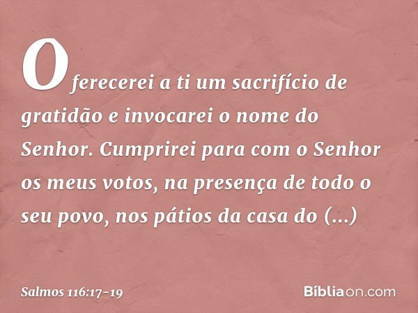 Oferecerei a ti um sacrifício de gratidão
e invocarei o nome do Senhor. Cumprirei para com o Senhor
os meus votos,
na presença de todo o seu povo, nos pátios da