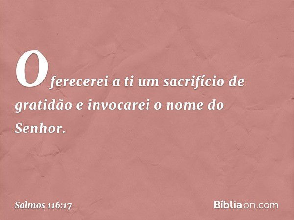 Oferecerei a ti um sacrifício de gratidão
e invocarei o nome do Senhor. -- Salmo 116:17