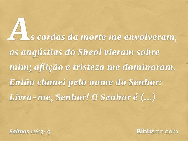 As cordas da morte me envolveram,
as angústias do Sheol vieram sobre mim;
aflição e tristeza me dominaram. Então clamei pelo nome do Senhor:
Livra-me, Senhor! O