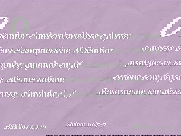 O Senhor é misericordioso e justo;
o nosso Deus é compassivo. O Senhor protege os simples;
quando eu já estava sem forças, ele me salvou. Retorne ao seu descans