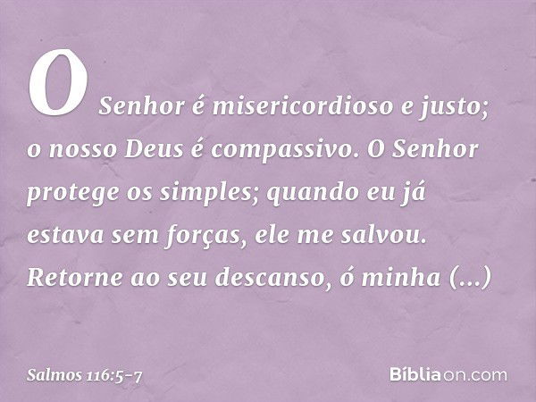 O Senhor é misericordioso e justo;
o nosso Deus é compassivo. O Senhor protege os simples;
quando eu já estava sem forças, ele me salvou. Retorne ao seu descans